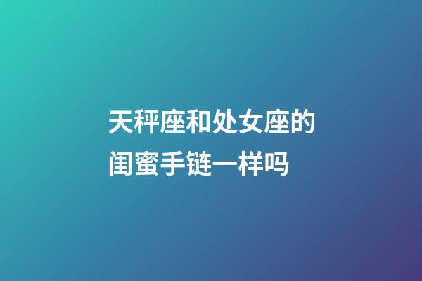 天秤座和处女座的闺蜜手链一样吗-第1张-星座运势-玄机派