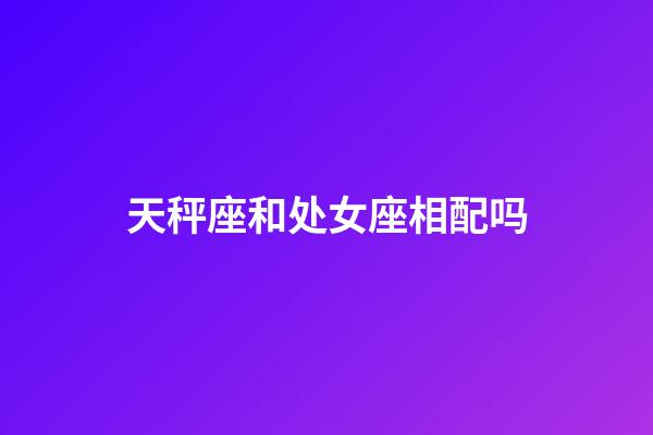 天秤座和处女座相配吗（处座女天秤男谁先主动）-第1张-星座运势-玄机派