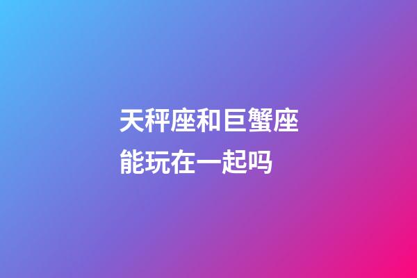 天秤座和巨蟹座能玩在一起吗-第1张-星座运势-玄机派