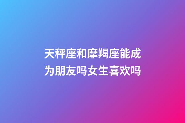 天秤座和摩羯座能成为朋友吗女生喜欢吗-第1张-星座运势-玄机派