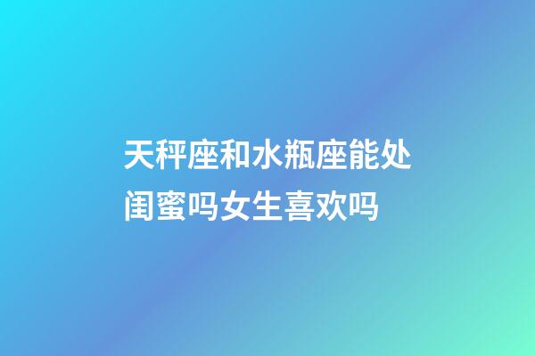 天秤座和水瓶座能处闺蜜吗女生喜欢吗-第1张-星座运势-玄机派
