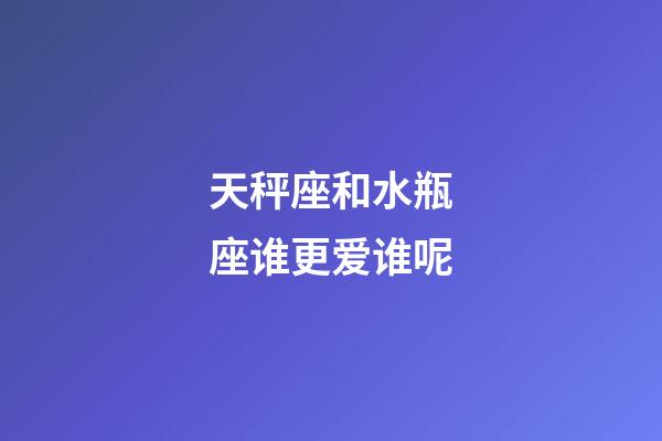 天秤座和水瓶座谁更爱谁呢-第1张-星座运势-玄机派