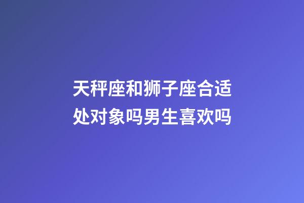 天秤座和狮子座合适处对象吗男生喜欢吗-第1张-星座运势-玄机派