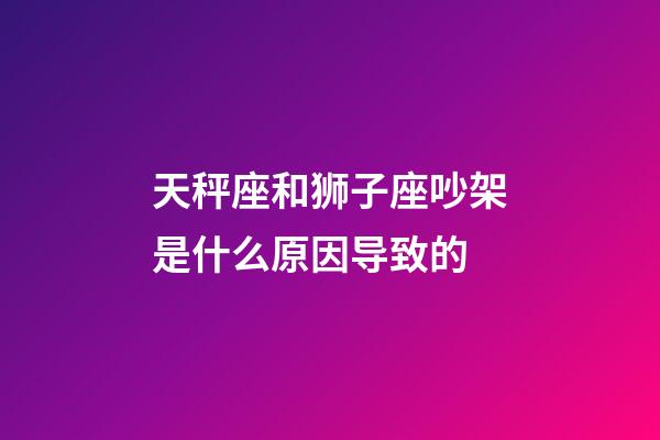 天秤座和狮子座吵架是什么原因导致的-第1张-星座运势-玄机派