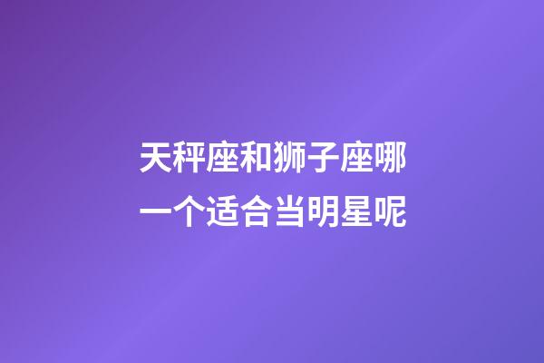 天秤座和狮子座哪一个适合当明星呢-第1张-星座运势-玄机派