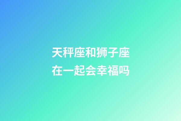 天秤座和狮子座在一起会幸福吗-第1张-星座运势-玄机派