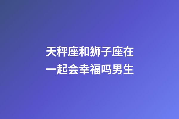 天秤座和狮子座在一起会幸福吗男生-第1张-星座运势-玄机派