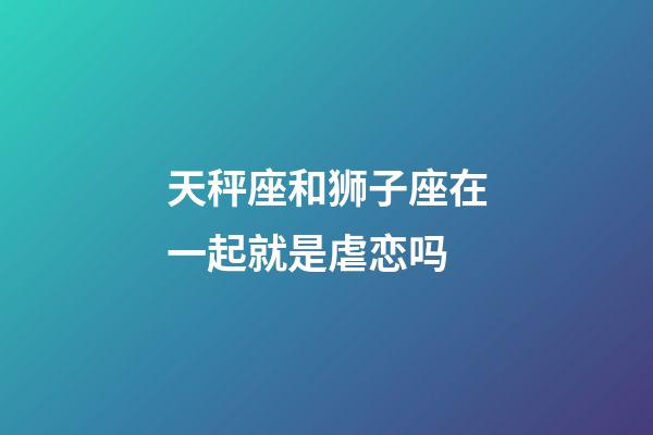 天秤座和狮子座在一起就是虐恋吗-第1张-星座运势-玄机派