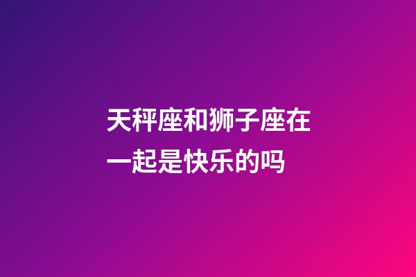 天秤座和狮子座在一起是快乐的吗-第1张-星座运势-玄机派