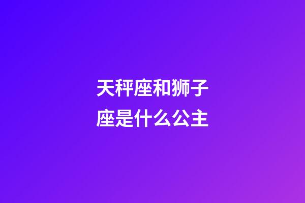 天秤座和狮子座是什么公主-第1张-星座运势-玄机派
