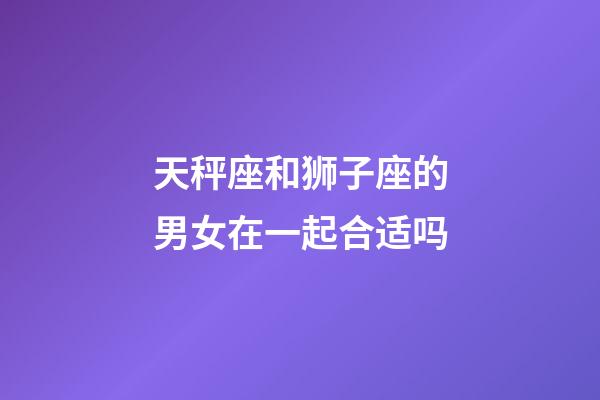 天秤座和狮子座的男女在一起合适吗-第1张-星座运势-玄机派