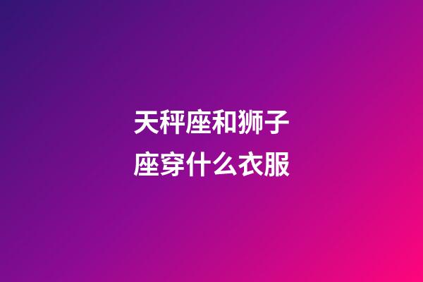 天秤座和狮子座穿什么衣服-第1张-星座运势-玄机派