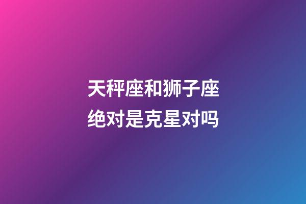 天秤座和狮子座绝对是克星对吗-第1张-星座运势-玄机派