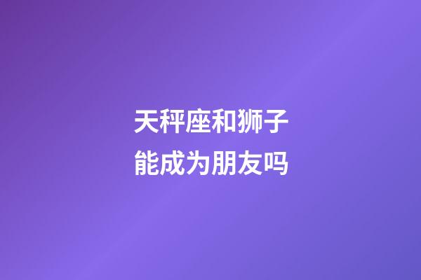 天秤座和狮子能成为朋友吗-第1张-星座运势-玄机派