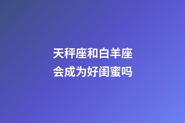 天秤座和白羊座会成为好闺蜜吗-第1张-星座运势-玄机派