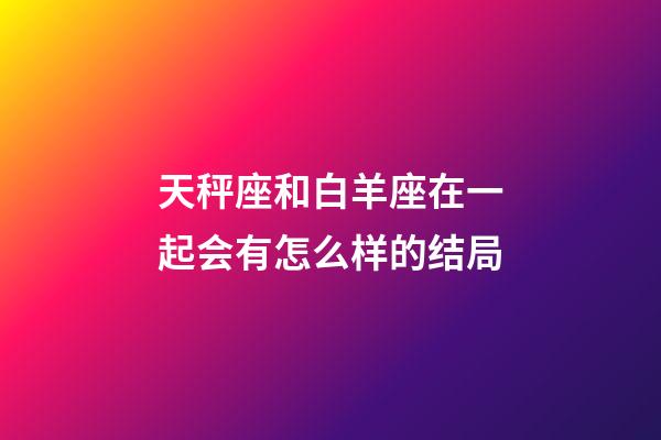 天秤座和白羊座在一起会有怎么样的结局-第1张-星座运势-玄机派