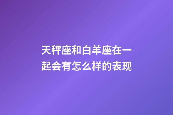 天秤座和白羊座在一起会有怎么样的表现-第1张-星座运势-玄机派
