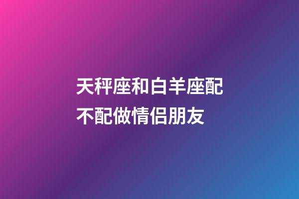 天秤座和白羊座配不配做情侣朋友-第1张-星座运势-玄机派