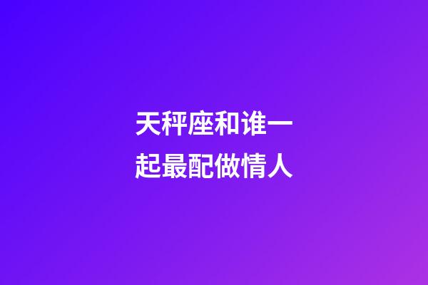 天秤座和谁一起最配做情人-第1张-星座运势-玄机派