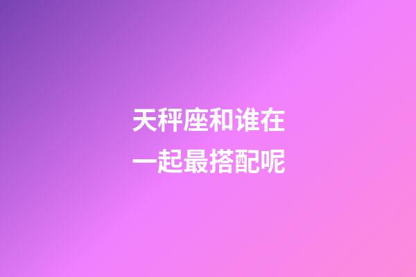 天秤座和谁在一起最搭配呢-第1张-星座运势-玄机派