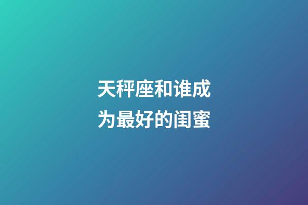 天秤座和谁成为最好的闺蜜-第1张-星座运势-玄机派