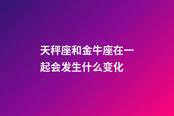 天秤座和金牛座在一起会发生什么变化-第1张-星座运势-玄机派