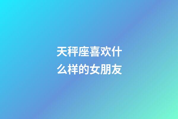 天秤座喜欢什么样的女朋友-第1张-星座运势-玄机派