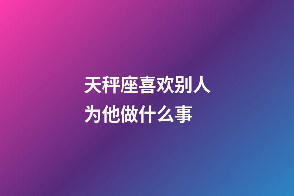 天秤座喜欢别人为他做什么事-第1张-星座运势-玄机派