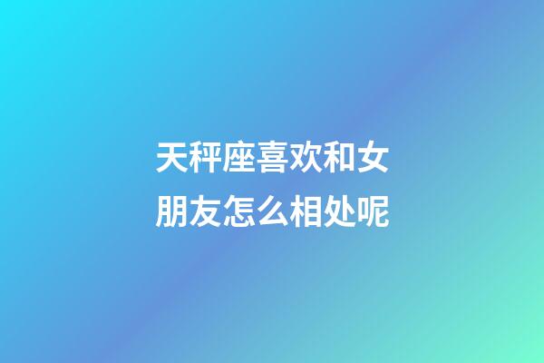 天秤座喜欢和女朋友怎么相处呢-第1张-星座运势-玄机派