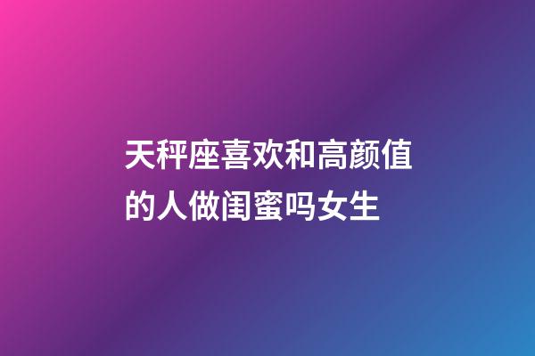 天秤座喜欢和高颜值的人做闺蜜吗女生-第1张-星座运势-玄机派