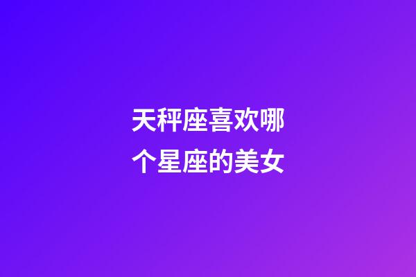 天秤座喜欢哪个星座的美女-第1张-星座运势-玄机派