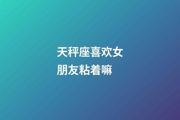 天秤座喜欢女朋友粘着嘛-第1张-星座运势-玄机派