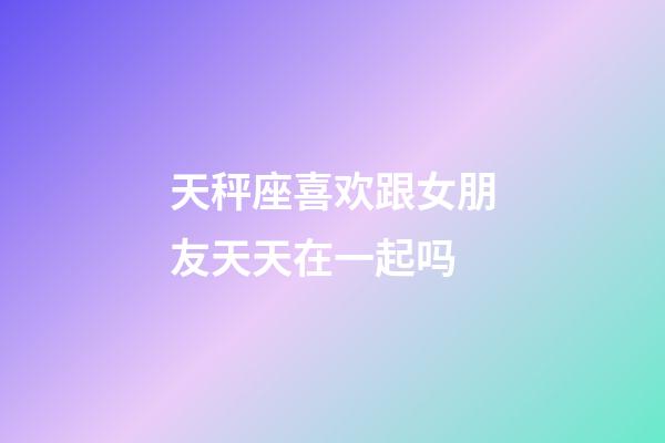 天秤座喜欢跟女朋友天天在一起吗-第1张-星座运势-玄机派