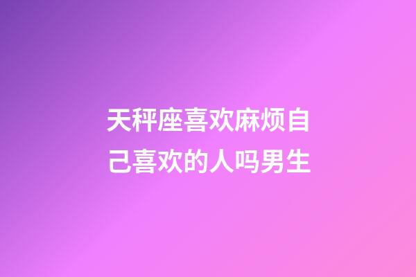 天秤座喜欢麻烦自己喜欢的人吗男生-第1张-星座运势-玄机派