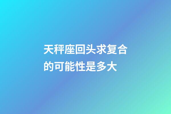 天秤座回头求复合的可能性是多大-第1张-星座运势-玄机派
