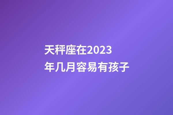 天秤座在2023年几月容易有孩子-第1张-星座运势-玄机派