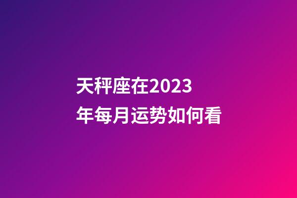 天秤座在2023年每月运势如何看-第1张-星座运势-玄机派