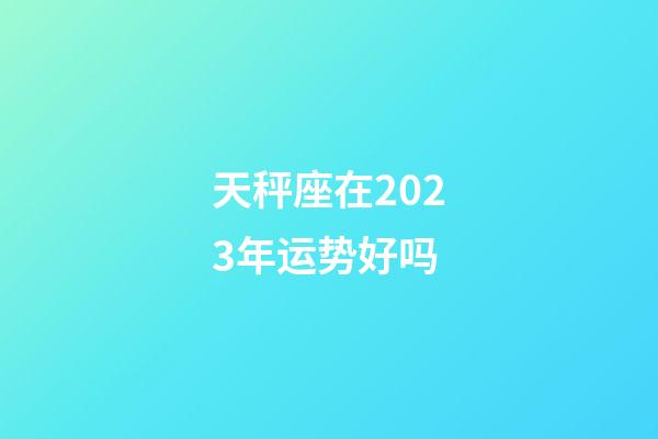 天秤座在2023年运势好吗-第1张-星座运势-玄机派