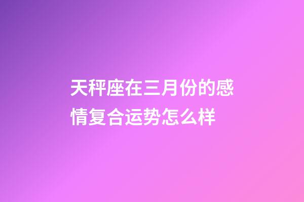 天秤座在三月份的感情复合运势怎么样-第1张-星座运势-玄机派