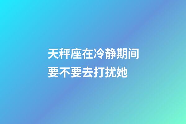 天秤座在冷静期间要不要去打扰她-第1张-星座运势-玄机派