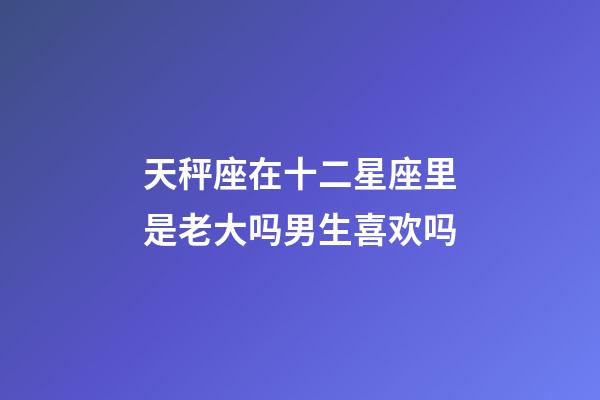 天秤座在十二星座里是老大吗男生喜欢吗-第1张-星座运势-玄机派