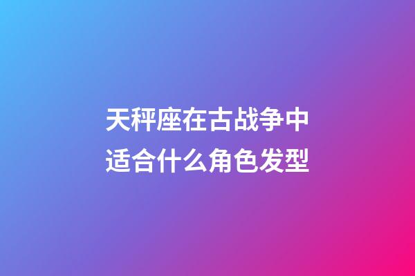 天秤座在古战争中适合什么角色发型-第1张-星座运势-玄机派