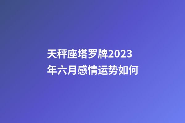 天秤座塔罗牌2023年六月感情运势如何-第1张-星座运势-玄机派