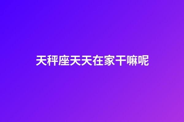 天秤座天天在家干嘛呢-第1张-星座运势-玄机派