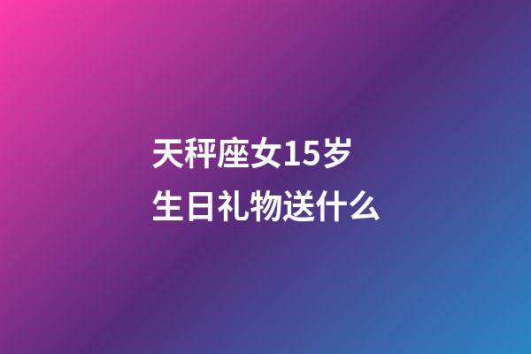 天秤座女15岁生日礼物送什么-第1张-星座运势-玄机派