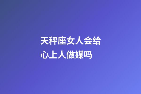天秤座女人会给心上人做媒吗