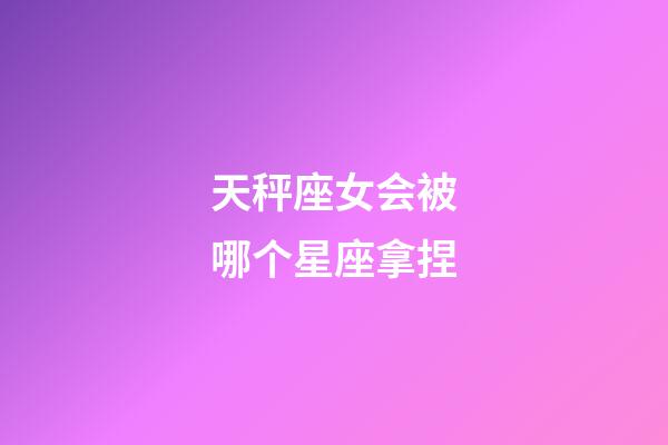 天秤座女会被哪个星座拿捏-第1张-星座运势-玄机派