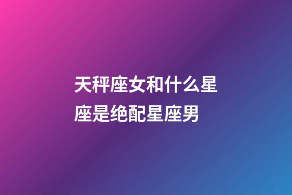 天秤座女和什么星座是绝配星座男-第1张-星座运势-玄机派