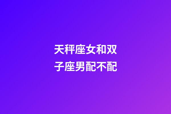 天秤座女和双子座男配不配-第1张-星座运势-玄机派