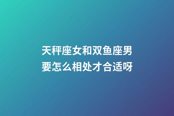 天秤座女和双鱼座男要怎么相处才合适呀-第1张-星座运势-玄机派